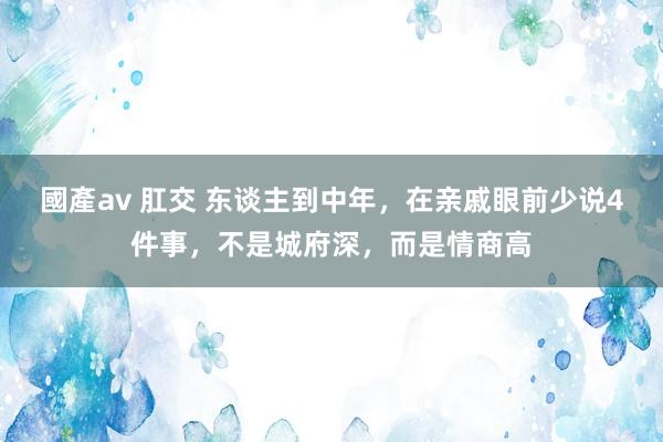 國產av 肛交 东谈主到中年，在亲戚眼前少说4件事，不是城府深，而是情商高