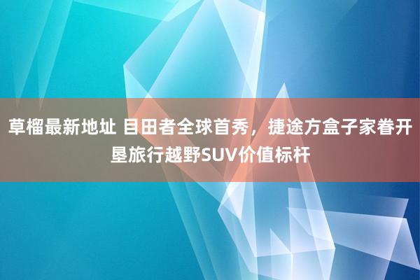 草榴最新地址 目田者全球首秀，捷途方盒子家眷开垦旅行越野SUV价值标杆