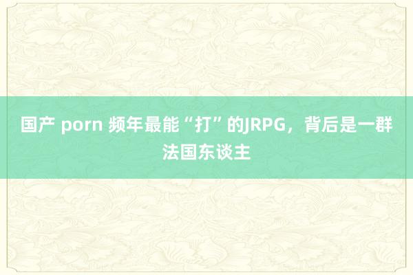 国产 porn 频年最能“打”的JRPG，背后是一群法国东谈主