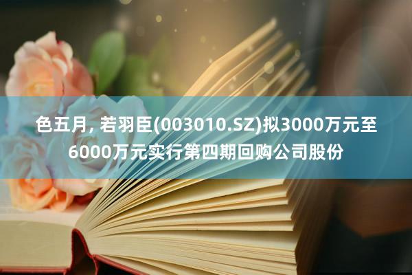 色五月， 若羽臣(003010.SZ)拟3000万元至6000万元实行第四期回购公司股份