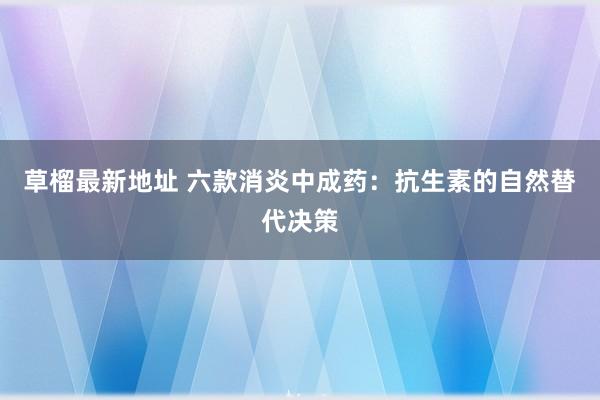 草榴最新地址 六款消炎中成药：抗生素的自然替代决策