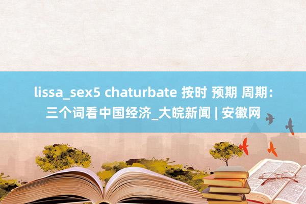 lissa_sex5 chaturbate 按时 预期 周期：三个词看中国经济_大皖新闻 | 安徽网