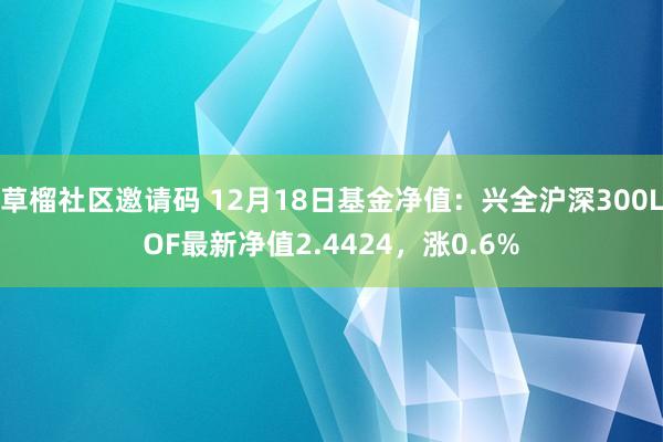 草榴社区邀请码 12月18日基金净值：兴全沪深300LOF最新净值2.4424，涨0.6%