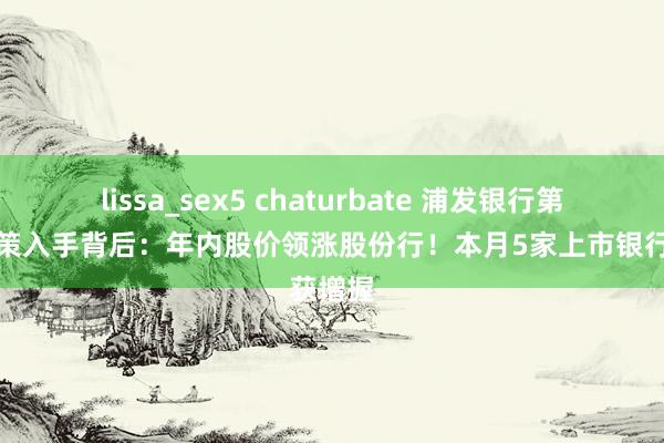 lissa_sex5 chaturbate 浦发银行第一大鞭策入手背后：年内股价领涨股份行！本月5家上市银行获增握