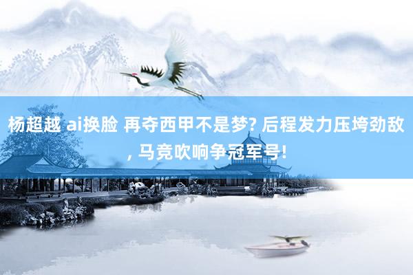 杨超越 ai换脸 再夺西甲不是梦? 后程发力压垮劲敌, 马竞吹响争冠军号!