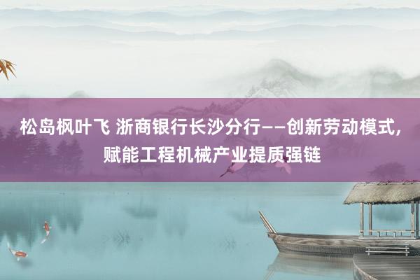 松岛枫叶飞 浙商银行长沙分行——创新劳动模式, 赋能工程机械产业提质强链