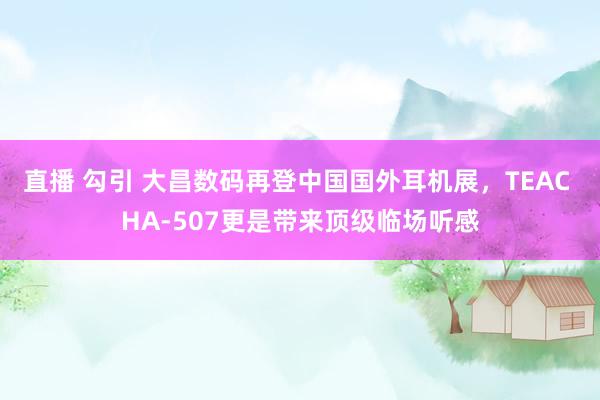 直播 勾引 大昌数码再登中国国外耳机展，TEAC HA-507更是带来顶级临场听感