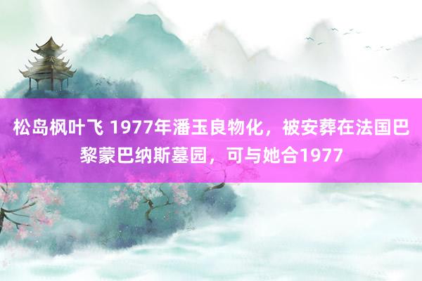 松岛枫叶飞 1977年潘玉良物化，被安葬在法国巴黎蒙巴纳斯墓园，可与她合1977