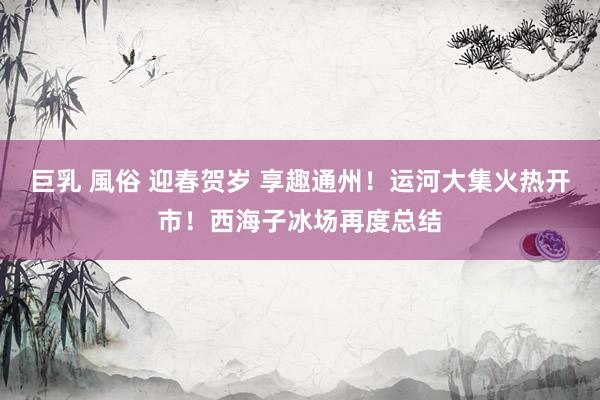 巨乳 風俗 迎春贺岁 享趣通州！运河大集火热开市！西海子冰场再度总结