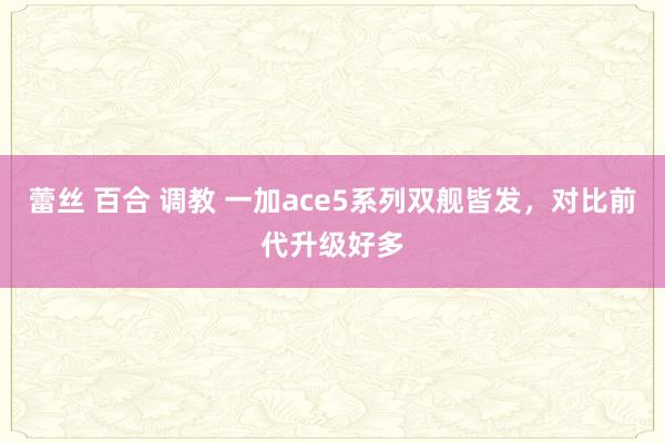 蕾丝 百合 调教 一加ace5系列双舰皆发，对比前代升级好多