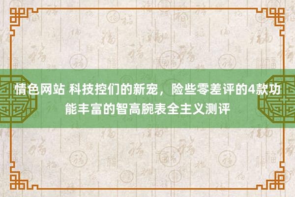 情色网站 科技控们的新宠，险些零差评的4款功能丰富的智高腕表全主义测评