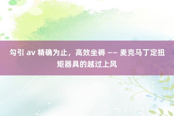 勾引 av 精确为止，高效坐褥 —— 麦克马丁定扭矩器具的越过上风