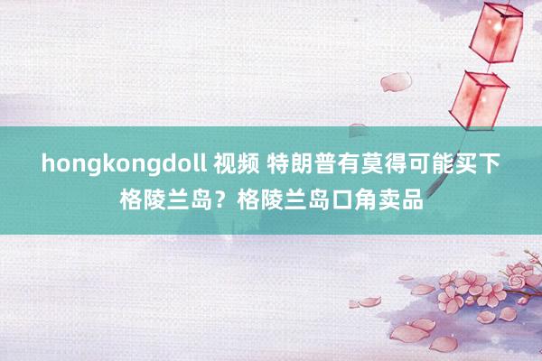 hongkongdoll 视频 特朗普有莫得可能买下格陵兰岛？格陵兰岛口角卖品