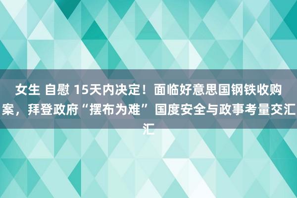 女生 自慰 15天内决定！面临好意思国钢铁收购案，拜登政府“摆布为难” 国度安全与政事考量交汇