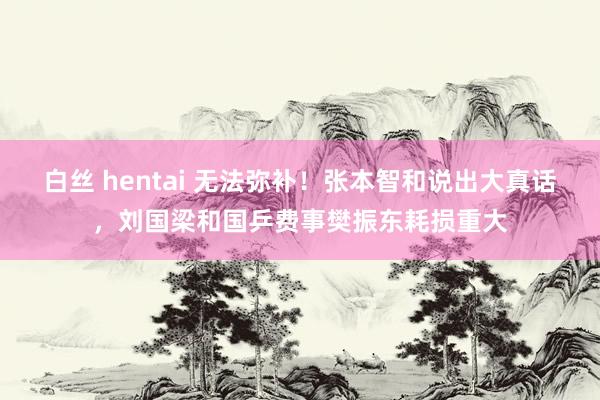 白丝 hentai 无法弥补！张本智和说出大真话，刘国梁和国乒费事樊振东耗损重大