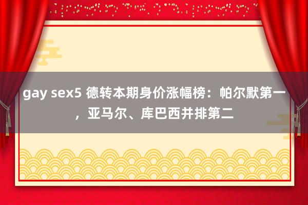 gay sex5 德转本期身价涨幅榜：帕尔默第一，亚马尔、库巴西并排第二