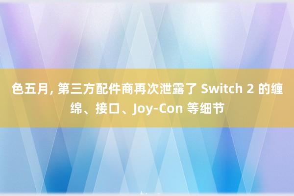 色五月, 第三方配件商再次泄露了 Switch 2 的缠绵、接口、Joy-Con 等细节