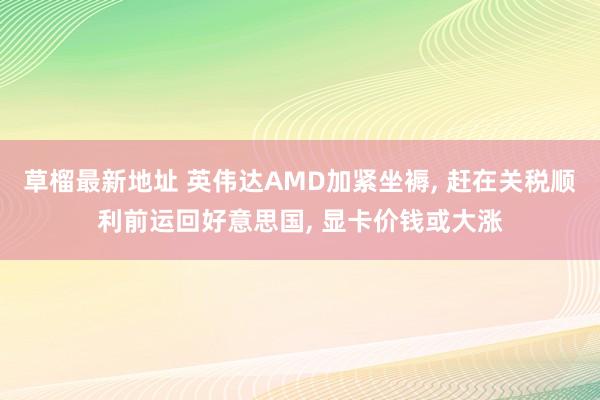 草榴最新地址 英伟达AMD加紧坐褥, 赶在关税顺利前运回好意思国, 显卡价钱或大涨