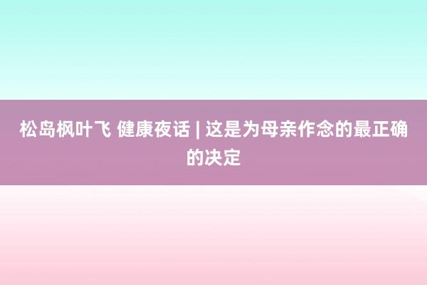 松岛枫叶飞 健康夜话 | 这是为母亲作念的最正确的决定