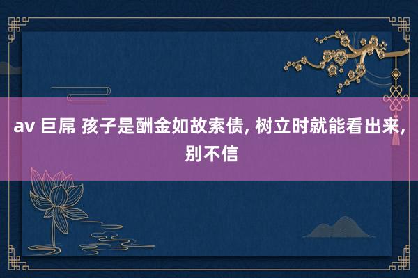 av 巨屌 孩子是酬金如故索债, 树立时就能看出来, 别不信