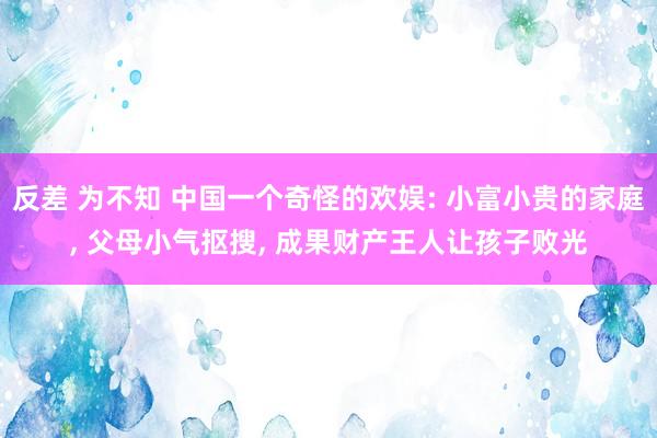 反差 为不知 中国一个奇怪的欢娱: 小富小贵的家庭, 父母小气抠搜, 成果财产王人让孩子败光