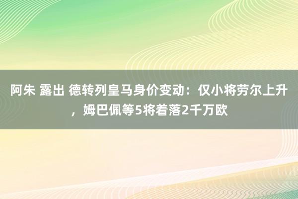 阿朱 露出 德转列皇马身价变动：仅小将劳尔上升，姆巴佩等5将着落2千万欧