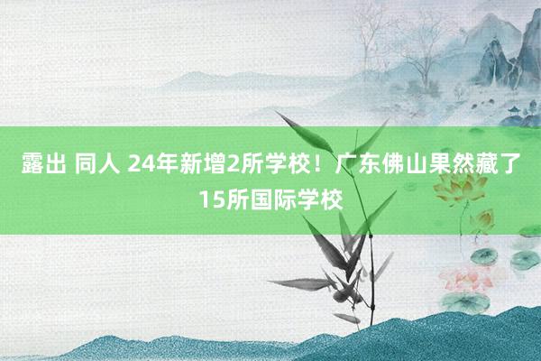 露出 同人 24年新增2所学校！广东佛山果然藏了15所国际学校