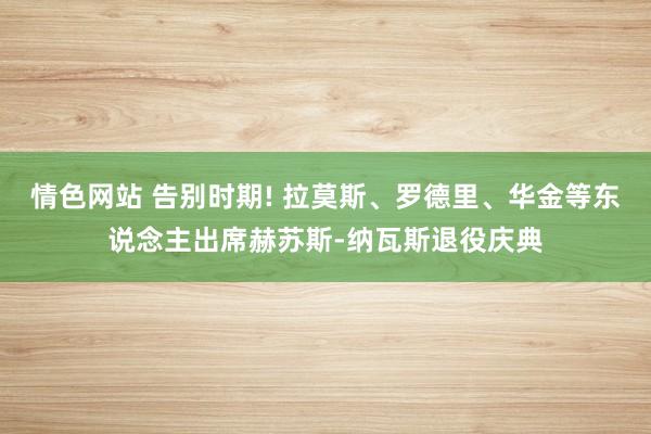 情色网站 告别时期! 拉莫斯、罗德里、华金等东说念主出席赫苏斯-纳瓦斯退役庆典