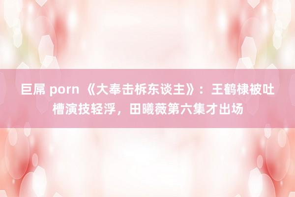 巨屌 porn 《大奉击柝东谈主》：王鹤棣被吐槽演技轻浮，田曦薇第六集才出场