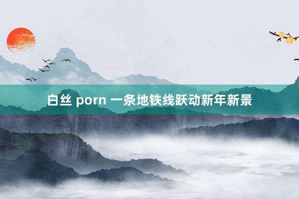 白丝 porn 一条地铁线跃动新年新景