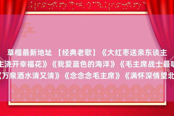 草榴最新地址 【经典老歌】《大红枣送亲东谈主》《珊瑚颂》《世东谈主浇开幸福花》《我爱蓝色的海洋》《毛主席战士最听党的话》《万泉酒水清又清》《念念念毛主席》《满怀深情望北京》《红梅赞》《毛主席派东谈主来