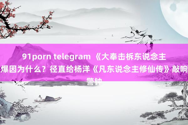 91porn telegram 《大奉击柝东说念主》没爆因为什么？径直给杨洋《凡东说念主修仙传》敲响警钟