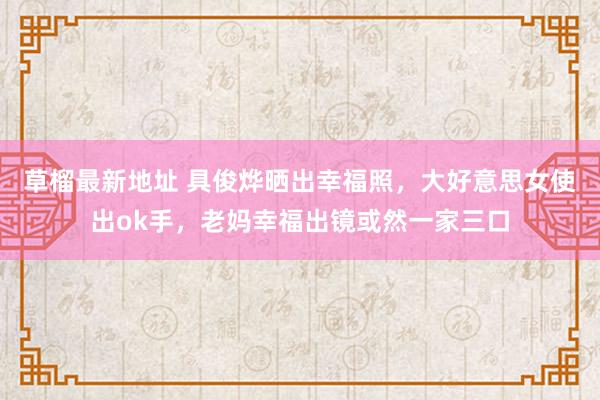 草榴最新地址 具俊烨晒出幸福照，大好意思女使出ok手，老妈幸福出镜或然一家三口