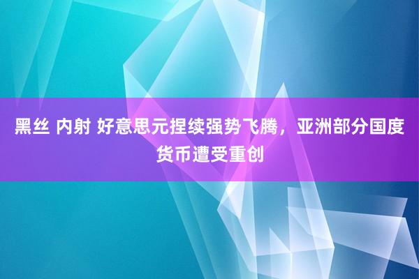 黑丝 内射 好意思元捏续强势飞腾，亚洲部分国度货币遭受重创