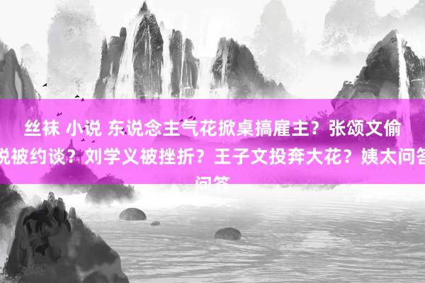 丝袜 小说 东说念主气花掀桌搞雇主？张颂文偷税被约谈？刘学义被挫折？王子文投奔大花？姨太问答