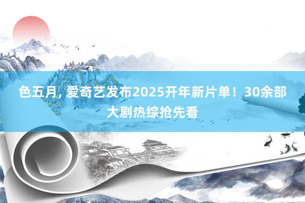 色五月, 爱奇艺发布2025开年新片单！30余部大剧热综抢先看