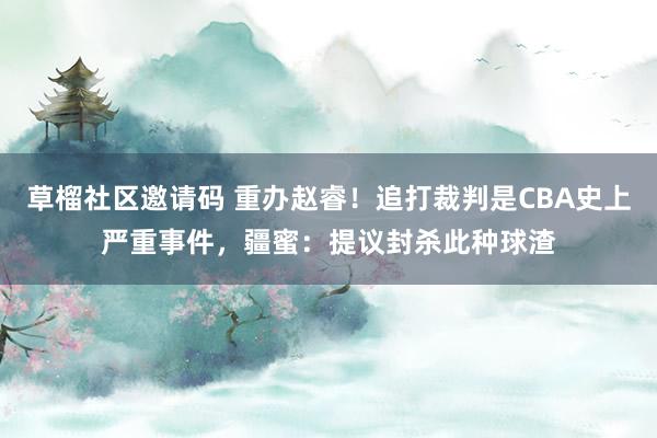 草榴社区邀请码 重办赵睿！追打裁判是CBA史上严重事件，疆蜜：提议封杀此种球渣