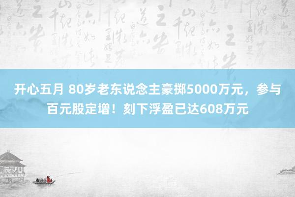 开心五月 80岁老东说念主豪掷5000万元，参与百元股定增！刻下浮盈已达608万元