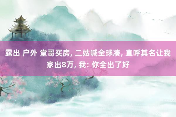 露出 户外 堂哥买房, 二姑喊全球凑, 直呼其名让我家出8万, 我: 你全出了好