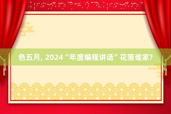 色五月， 2024“年度编程讲话”花落谁家?