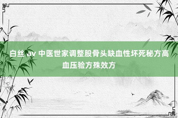 白丝 av 中医世家调整股骨头缺血性坏死秘方高血压验方殊效方