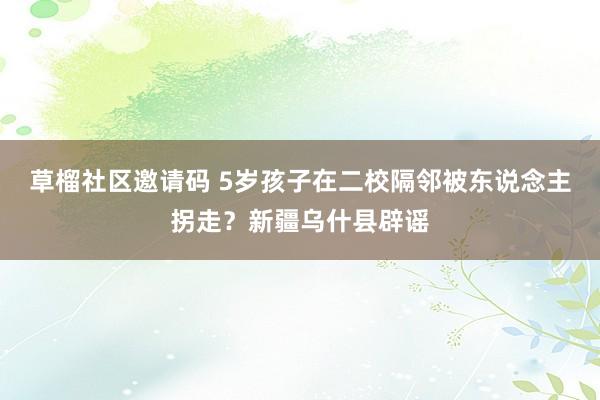 草榴社区邀请码 5岁孩子在二校隔邻被东说念主拐走？新疆乌什县辟谣