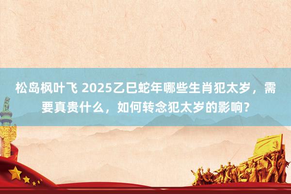 松岛枫叶飞 2025乙巳蛇年哪些生肖犯太岁，需要真贵什么，如何转念犯太岁的影响？