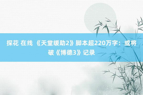 探花 在线 《天堂缓助2》脚本超220万字：或将破《博德3》记录