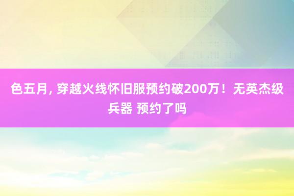 色五月， 穿越火线怀旧服预约破200万！无英杰级兵器 预约了吗