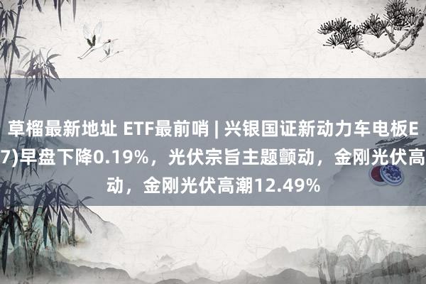 草榴最新地址 ETF最前哨 | 兴银国证新动力车电板ETF(159767)早盘下降0.19%，光伏宗旨主题颤动，金刚光伏高潮12.49%