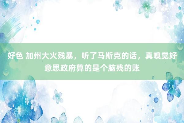 好色 加州大火残暴，听了马斯克的话，真嗅觉好意思政府算的是个脑残的账