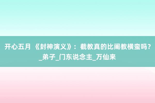 开心五月 《封神演义》：截教真的比阐教横蛮吗？_弟子_门东说念主_万仙来