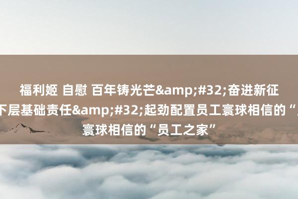 福利姬 自慰 百年铸光芒&#32;奋进新征途丨加强下层基础责任&#32;起劲配置员工寰球相信的“员工之家”
