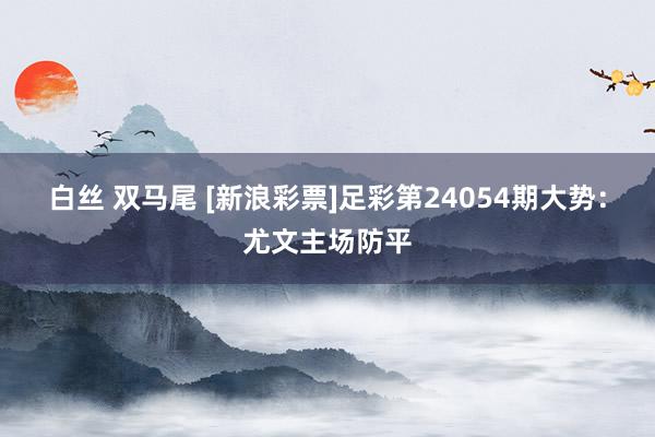 白丝 双马尾 [新浪彩票]足彩第24054期大势：尤文主场防平